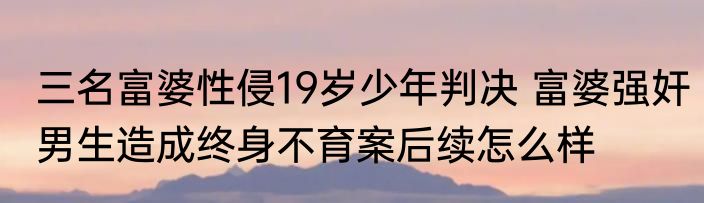 三名富婆性侵19岁少年判决 富婆强奸男生造成终身不育案后续怎么样