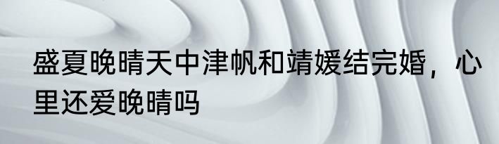 盛夏晚晴天中津帆和靖媛结完婚，心里还爱晚晴吗