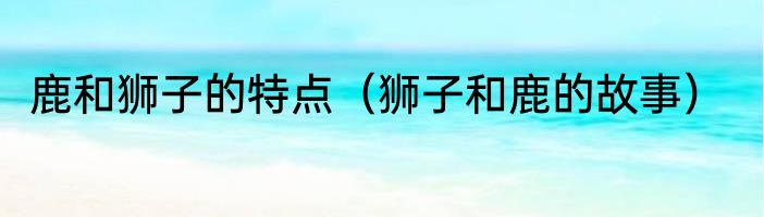 鹿和狮子的特点（狮子和鹿的故事）