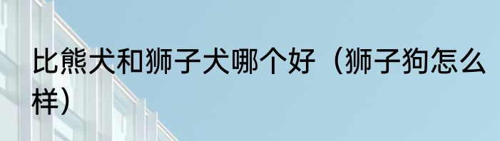 比熊犬和狮子犬哪个好（狮子狗怎么样）