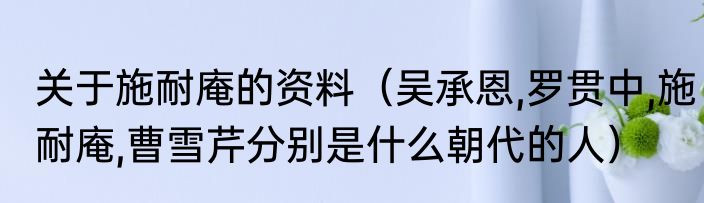 关于施耐庵的资料（吴承恩,罗贯中,施耐庵,曹雪芹分别是什么朝代的人）