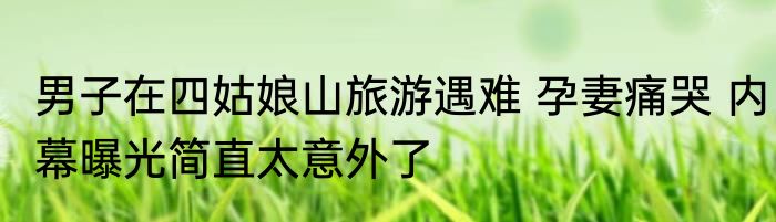 男子在四姑娘山旅游遇难 孕妻痛哭 内幕曝光简直太意外了