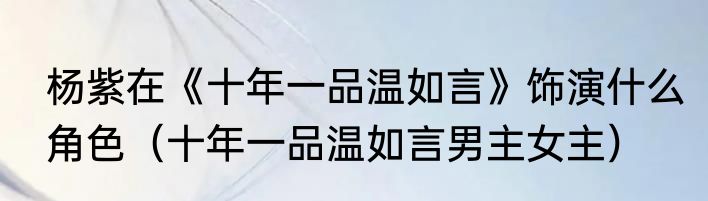杨紫在《十年一品温如言》饰演什么角色（十年一品温如言男主女主）