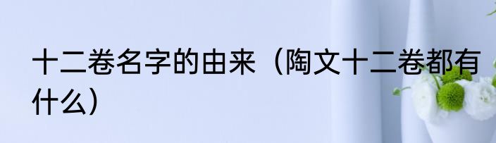 十二卷名字的由来（陶文十二卷都有什么）