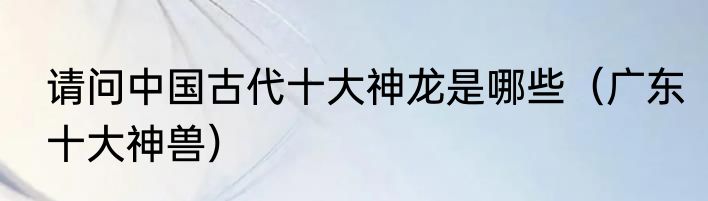 请问中国古代十大神龙是哪些（广东十大神兽）