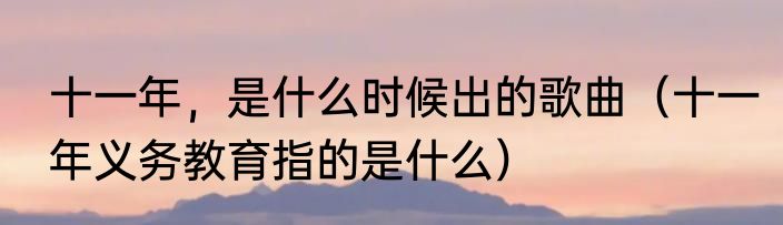十一年，是什么时候出的歌曲（十一年义务教育指的是什么）