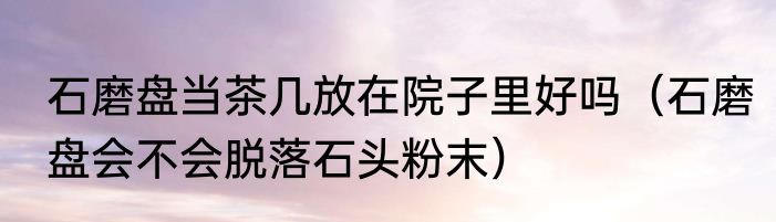 石磨盘当茶几放在院子里好吗（石磨盘会不会脱落石头粉末）