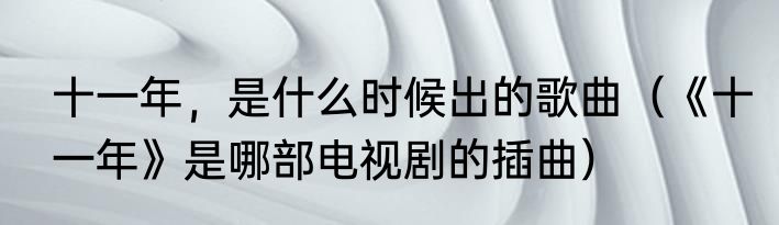 十一年，是什么时候出的歌曲（《十一年》是哪部电视剧的插曲）