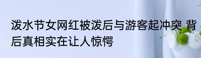 泼水节女网红被泼后与游客起冲突 背后真相实在让人惊愕