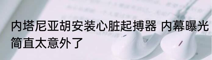 内塔尼亚胡安装心脏起搏器 内幕曝光简直太意外了