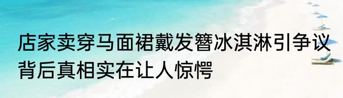 店家卖穿马面裙戴发簪冰淇淋引争议 背后真相实在让人惊愕