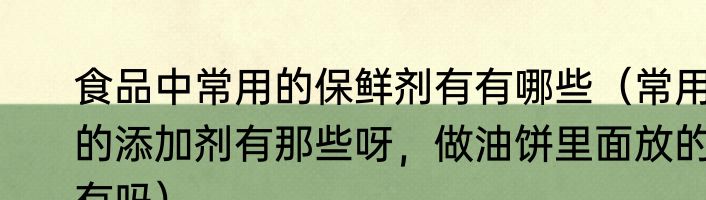 食品中常用的保鲜剂有有哪些（常用的添加剂有那些呀，做油饼里面放的有吗）