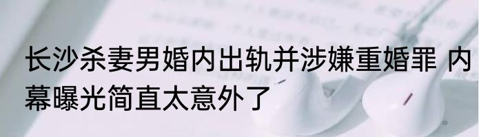 长沙杀妻男婚内出轨并涉嫌重婚罪 内幕曝光简直太意外了