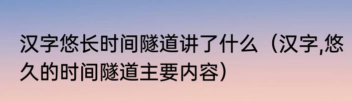 汉字悠长时间隧道讲了什么（汉字,悠久的时间隧道主要内容）