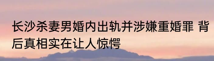 长沙杀妻男婚内出轨并涉嫌重婚罪 背后真相实在让人惊愕