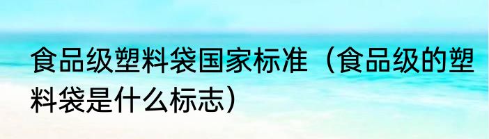 食品级塑料袋国家标准（食品级的塑料袋是什么标志）