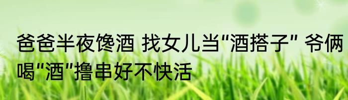 爸爸半夜馋酒 找女儿当“酒搭子” 爷俩喝“酒”撸串好不快活
