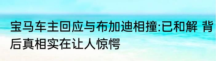 宝马车主回应与布加迪相撞:已和解 背后真相实在让人惊愕
