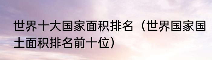 世界十大国家面积排名（世界国家国土面积排名前十位）