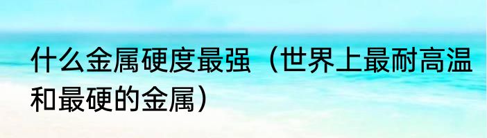 什么金属硬度最强（世界上最耐高温和最硬的金属）