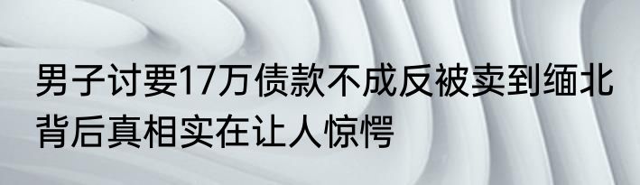 男子讨要17万债款不成反被卖到缅北 背后真相实在让人惊愕