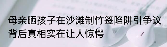 母亲晒孩子在沙滩制竹签陷阱引争议 背后真相实在让人惊愕