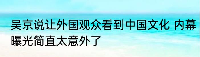 吴京说让外国观众看到中国文化 内幕曝光简直太意外了