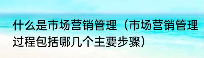 什么是市场营销管理（市场营销管理过程包括哪几个主要步骤）