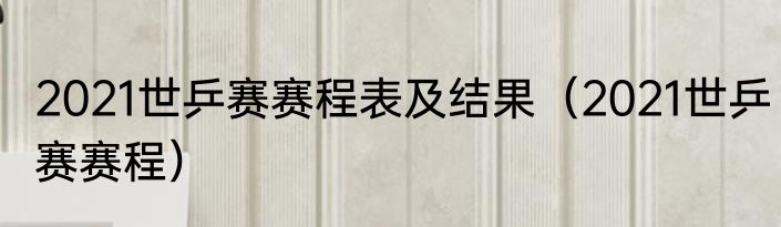 2021世乒赛赛程表及结果（2021世乒赛赛程）