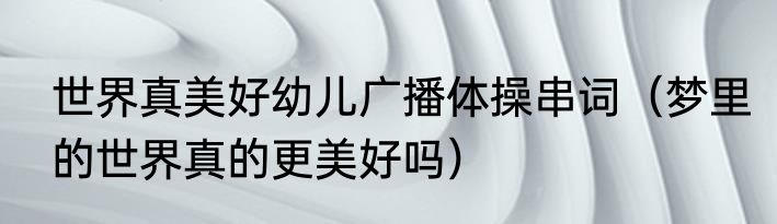 世界真美好幼儿广播体操串词（梦里的世界真的更美好吗）