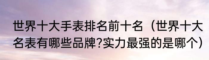 世界十大手表排名前十名（世界十大名表有哪些品牌?实力最强的是哪个）