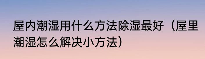 屋内潮湿用什么方法除湿最好（屋里潮湿怎么解决小方法）