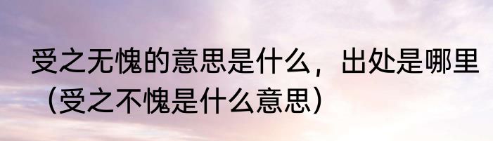 受之无愧的意思是什么，出处是哪里（受之不愧是什么意思）