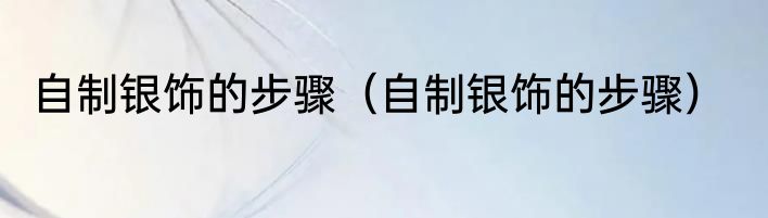 自制银饰的步骤（自制银饰的步骤）