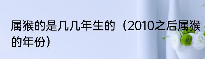属猴的是几几年生的（2010之后属猴的年份）