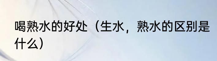 喝熟水的好处（生水，熟水的区别是什么）