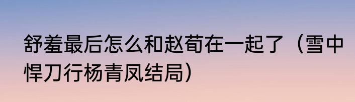 舒羞最后怎么和赵荀在一起了（雪中悍刀行杨青凤结局）