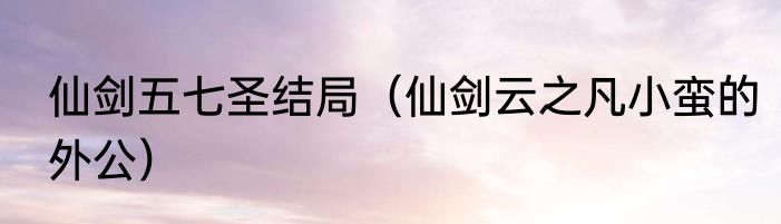仙剑五七圣结局（仙剑云之凡小蛮的外公）