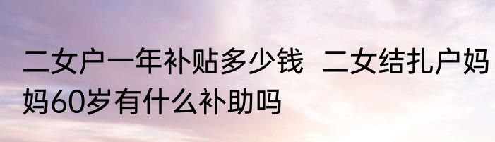 二女户一年补贴多少钱  二女结扎户妈妈60岁有什么补助吗