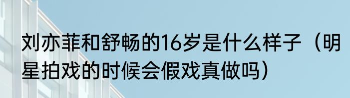 刘亦菲和舒畅的16岁是什么样子（明星拍戏的时候会假戏真做吗）