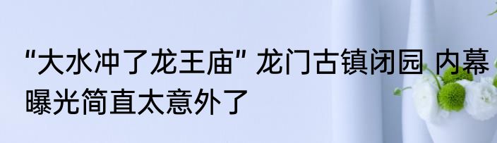 “大水冲了龙王庙” 龙门古镇闭园 内幕曝光简直太意外了