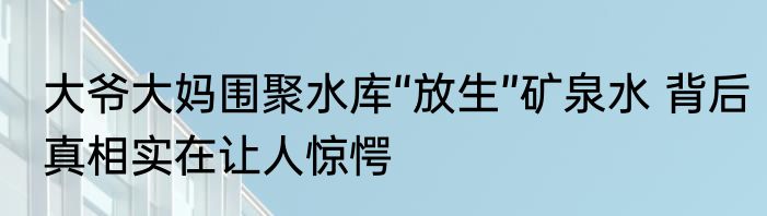 大爷大妈围聚水库“放生”矿泉水 背后真相实在让人惊愕