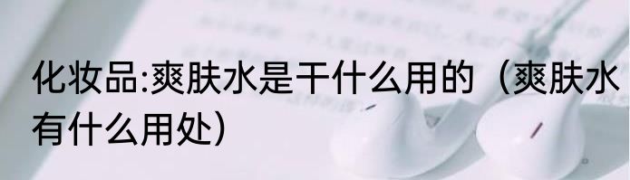 化妆品:爽肤水是干什么用的（爽肤水有什么用处）