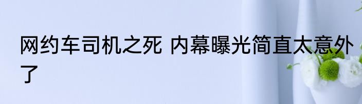 网约车司机之死 内幕曝光简直太意外了