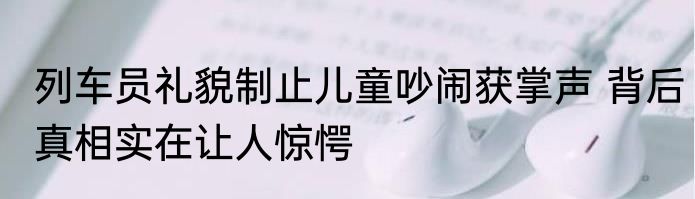 列车员礼貌制止儿童吵闹获掌声 背后真相实在让人惊愕