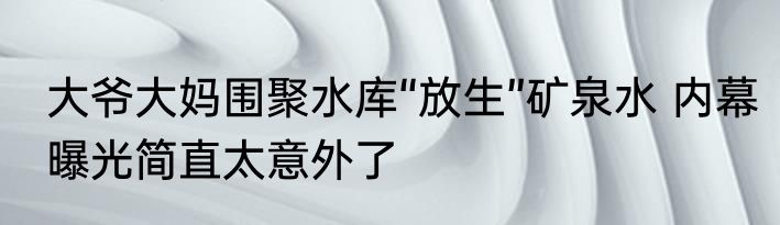 大爷大妈围聚水库“放生”矿泉水 内幕曝光简直太意外了