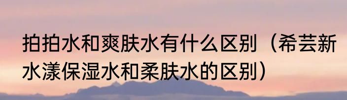拍拍水和爽肤水有什么区别（希芸新水漾保湿水和柔肤水的区别）