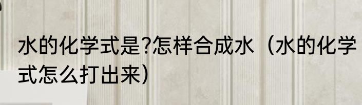 水的化学式是?怎样合成水（水的化学式怎么打出来）