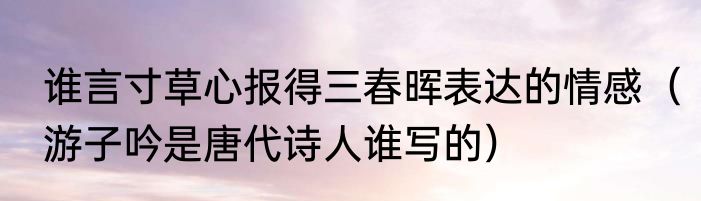 谁言寸草心报得三春晖表达的情感（游子吟是唐代诗人谁写的）