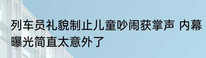 列车员礼貌制止儿童吵闹获掌声 内幕曝光简直太意外了